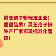灵芝孢子粉标准企业(重塑品质！灵芝孢子粉生产厂家实现标准化管控)