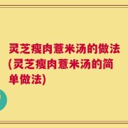 灵芝瘦肉薏米汤的做法(灵芝瘦肉薏米汤的简单做法)