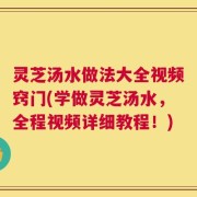灵芝汤水做法大全视频窍门(学做灵芝汤水，全程视频详细教程！)