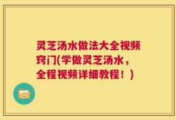 灵芝汤水做法大全视频窍门(学做灵芝汤水，全程视频详细教程！)
