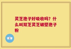 灵芝孢子好吸收吗？什么叫双芝灵芝破壁孢子粉