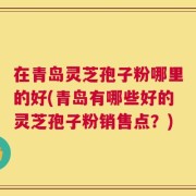 在青岛灵芝孢子粉哪里的好(青岛有哪些好的灵芝孢子粉销售点？)