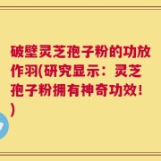 破壁灵芝孢子粉的功放作羽(研究显示：灵芝孢子粉拥有神奇功效！)