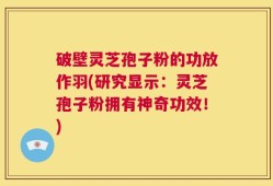 破壁灵芝孢子粉的功放作羽(研究显示：灵芝孢子粉拥有神奇功效！)