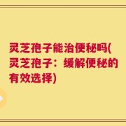 灵芝孢子能治便秘吗(灵芝孢子：缓解便秘的有效选择)