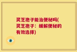 灵芝孢子能治便秘吗(灵芝孢子：缓解便秘的有效选择)