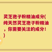 灵芝孢子粉精油成分(纯天然灵芝孢子粉精油，你需要关注的成分！)
