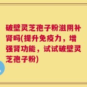 破壁灵芝孢子粉滋阴补肾吗(提升免疫力，增强肾功能，试试破壁灵芝孢子粉)