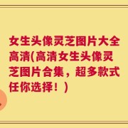 女生头像灵芝图片大全高清(高清女生头像灵芝图片合集，超多款式任你选择！)