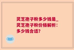 灵芝孢子粉多少钱是_灵芝孢子粉价格解析：多少钱合适？