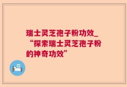 瑞士灵芝孢子粉功效_“探索瑞士灵芝孢子粉的神奇功效”