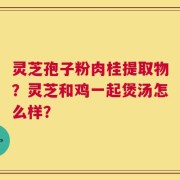 灵芝孢子粉肉桂提取物？灵芝和鸡一起煲汤怎么样？