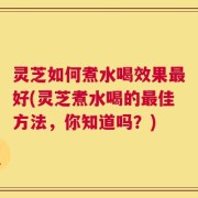 灵芝如何煮水喝效果最好(灵芝煮水喝的最佳方法，你知道吗？)