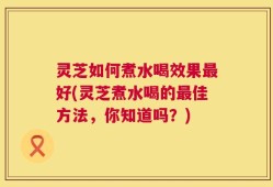 灵芝如何煮水喝效果最好(灵芝煮水喝的最佳方法，你知道吗？)