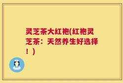 灵芝茶大红袍(红袍灵芝茶：天然养生好选择！)