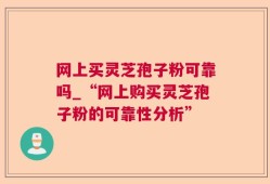 网上买灵芝孢子粉可靠吗_“网上购买灵芝孢子粉的可靠性分析”