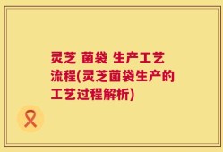 灵芝 菌袋 生产工艺流程(灵芝菌袋生产的工艺过程解析)