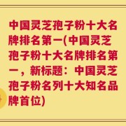 中国灵芝孢子粉十大名牌排名第一(中国灵芝孢子粉十大名牌排名第一，新标题：中国灵芝孢子粉名列十大知名品牌首位)