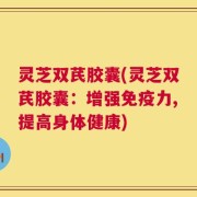 灵芝双芪胶囊(灵芝双芪胶囊：增强免疫力,提高身体健康)