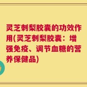 灵芝刺梨胶囊的功效作用(灵芝刺梨胶囊：增强免疫、调节血糖的营养保健品)