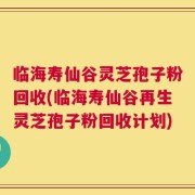 临海寿仙谷灵芝孢子粉回收(临海寿仙谷再生灵芝孢子粉回收计划)