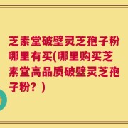 芝素堂破壁灵芝孢子粉哪里有买(哪里购买芝素堂高品质破壁灵芝孢子粉？)