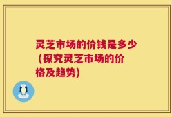 灵芝市场的价钱是多少 (探究灵芝市场的价格及趋势)