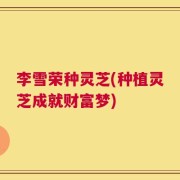 李雪荣种灵芝(种植灵芝成就财富梦)