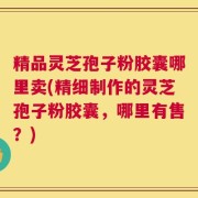 精品灵芝孢子粉胶囊哪里卖(精细制作的灵芝孢子粉胶囊，哪里有售？)