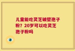 儿童能吃灵芝破壁孢子粉？20岁可以吃灵芝孢子粉吗