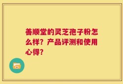 善顺堂的灵芝孢子粉怎么样？产品评测和使用心得？