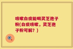 咳嗽白痰能喝灵芝孢子粉(白痰咳嗽，灵芝孢子粉可解？)