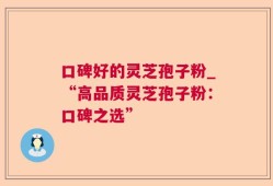 口碑好的灵芝孢子粉_“高品质灵芝孢子粉：口碑之选”