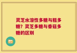 灵芝水溶性多糖与粗多糖？灵芝多糖与香菇多糖的区别