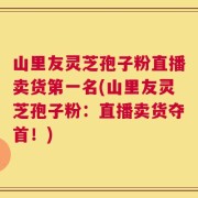山里友灵芝孢子粉直播卖货第一名(山里友灵芝孢子粉：直播卖货夺首！)