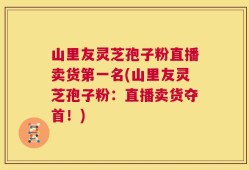 山里友灵芝孢子粉直播卖货第一名(山里友灵芝孢子粉：直播卖货夺首！)