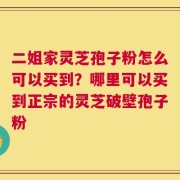 二姐家灵芝孢子粉怎么可以买到？哪里可以买到正宗的灵芝破壁孢子粉