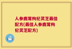 人参鹿茸枸杞灵芝最佳配方(最佳人参鹿茸枸杞灵芝配方)