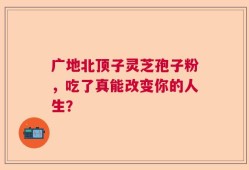 广地北顶子灵芝孢子粉，吃了真能改变你的人生？
