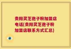 贵阳灵芝孢子粉加盟店电话(贵阳灵芝孢子粉加盟店联系方式汇总)