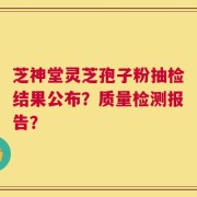 芝神堂灵芝孢子粉抽检结果公布？质量检测报告？