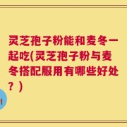 灵芝孢子粉能和麦冬一起吃(灵芝孢子粉与麦冬搭配服用有哪些好处？)