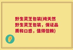 野生灵芝包装(纯天然野生灵芝包装，保证品质和口感，值得信赖)
