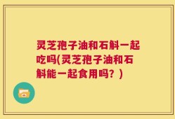 灵芝孢子油和石斛一起吃吗(灵芝孢子油和石斛能一起食用吗？)