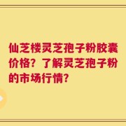 仙芝楼灵芝孢子粉胶囊价格？了解灵芝孢子粉的市场行情？