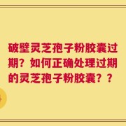 破壁灵芝孢子粉胶囊过期？如何正确处理过期的灵芝孢子粉胶囊？？