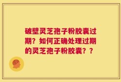 破壁灵芝孢子粉胶囊过期？如何正确处理过期的灵芝孢子粉胶囊？？