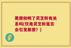 黑便和喝了灵芝粉有关系吗(饮用灵芝粉是否会引发黑便？)