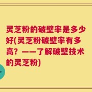 灵芝粉的破壁率是多少好(灵芝粉破壁率有多高？——了解破壁技术的灵芝粉)