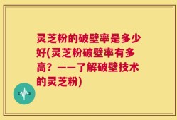 灵芝粉的破壁率是多少好(灵芝粉破壁率有多高？——了解破壁技术的灵芝粉)